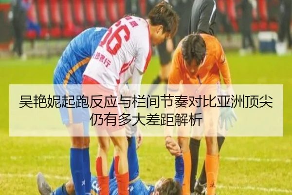 吴艳妮起跑反应与栏间节奏对比亚洲顶尖仍有多大差距解析